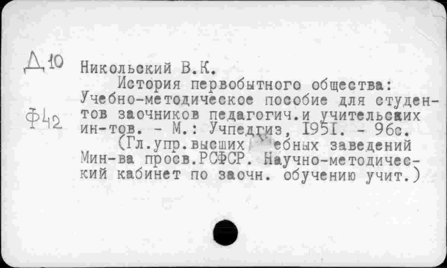 ﻿Никольский В.К.
История первобытного общества: Учебно-методическое пособие для студентов заочников педагогии.и учительских ин-тов. - М. : Учпедгиз, 1951. - 9бс.
(Гл.упр.высших ебных заведений Мин-ва проев.РСФСР. Научно-методический кабинет по заочн. обучению учит.)